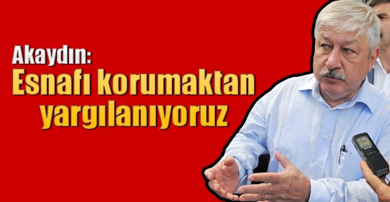 Akaydın: Esnafı korumaktan yargılanıyoruz