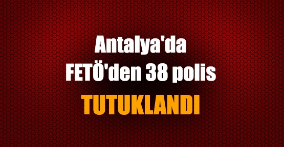 Antalya'da  FETÖ'den 38 polis  TUTUKLANDI