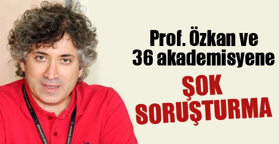 Prof. Özkan ve 36 akademisyene soruşturma