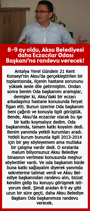 8-9 ay oldu, Aksu Belediyesi daha Eczacılar Odası Başkanı’na randevu verecek!.  Antalya Yerel Gündem 21 Kent Konseyi’nin Aksu’da gerçekleştirilen bir toplantısında, ilçenin hastane sorununu yüksek sesle dile getirmiştim. Ondan sonra benim Oda başkanımı aramışlar, demişler ki, Aksu’daki bir eczacı arkadaşımız hastane konusunda feryat figan etti. Bunun üzerine Oda başkanım beni çağırdı ve konuyla ilgili görüştük. Bende, Aksu’da eczacılar olarak bu işe bir katkı koymalıyız dedim. Oda başkanımda, tamam katkı koyalım dedi. Benim yanımda yetkili kurumları aradı. Yetkili kurum bununla ilgili 2013-2014 için bir şey söyleyemem ama mutlaka bir çalışma vardır dedi. O sıralarda malum biliyorsunuz Aksu Belediye binasının verilmesi konusunda meşhur söylentiler vardı. Ve oda başkanım bizde buna katkı sağlayalım diyerek yanımda sekreterine talimat verdi ve Aksu Belediye başkanından randevu alın, bizzat kendim gidip bu konuyu görüşmek istiyorum dedi. Şimdi aradan 8-9 ay gibi uzun bir süre geçti, daha Aksu Belediye Başkanı Oda başkanımıza randevu verecek.