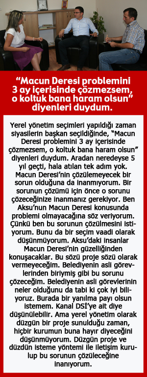  “Macun Deresi problemini 3 ay içerisinde çözmezsem, o koltuk bana haram olsun” diyenleri duydum.   Yerel yönetim seçimleri yapıldığı zaman siyasilerin başkan seçildiğinde, “Macun Deresi problemini 3 ay içerisinde çözmezsem, o koltuk bana haram olsun” diyenleri duydum. Aradan neredeyse 5 yıl geçti, hala atılan tek adım yok. Macun Deresi’nin çözülemeyecek bir sorun olduğuna da inanmıyorum. Bir sorunun çözümü için önce o sorunu çözeceğinize inanmanız gerekiyor. Ben Aksu’nun Macun Deresi konusunda problemi olmayacağına söz veriyorum. Çünkü ben bu sorunun çözülmesini istiyorum. Bunu da bir seçim vaadi olarak düşünmüyorum. Aksu’daki insanlar Macun Deresi’nin güzelliğinden konuşacaklar. Bu sözü proje sözü olarak vermeyeceğim. Belediyenin asli görevlerinden biriymiş gibi bu sorunu çözeceğim. Belediyenin asli görevlerinin neler olduğunu da tabi ki çok iyi biliyoruz. Burada bir yanılma payı olsun istemem. Kanal DSİ’ye ait diye düşünülebilir. Ama yerel yönetim olarak düzgün bir proje sunulduğu zaman, hiçbir kurumun buna hayır diyeceğini düşünmüyorum. Düzgün proje ve düzdün isteme yöntemi ile iletişim kurulup bu sorunun çözüleceğine inanıyorum. 